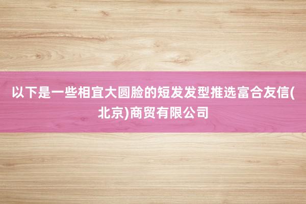 以下是一些相宜大圆脸的短发发型推选富合友信(北京)商贸有限公司